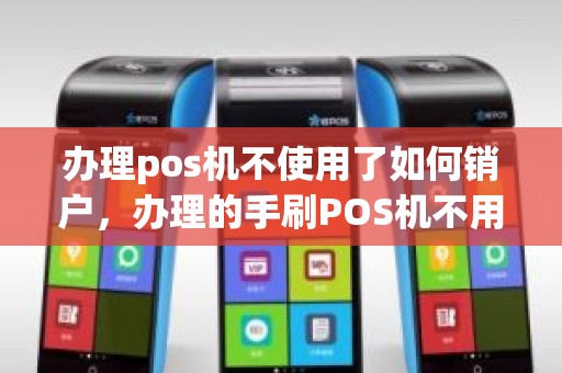 办理pos机不使用了如何销户，办理的手刷POS机不用了怎么销户不销户有影响吗