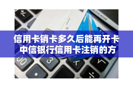 信用卡销卡多久后能再开卡 中信银行信用卡注销的方法