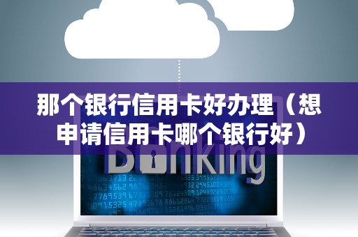 那个银行信用卡好办理（想申请信用卡哪个银行好）