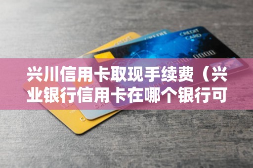 兴川信用卡取现手续费（兴业银行信用卡在哪个银行可以取现）