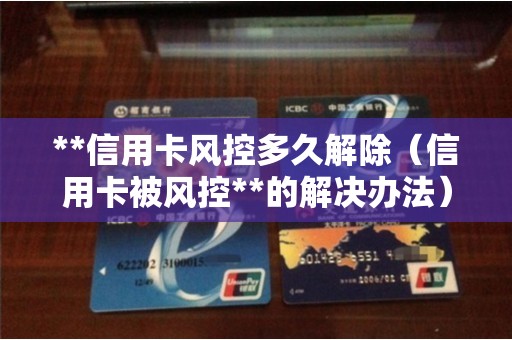 **信用卡风控多久解除（信用卡被风控**的解决办法）