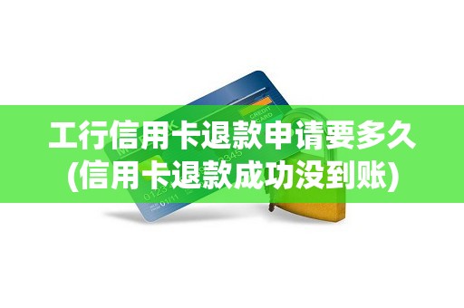 工行信用卡退款申请要多久(信用卡退款成功没到账)