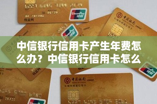 中信银行信用卡产生年费怎么办？中信银行信用卡怎么样靠谱吗