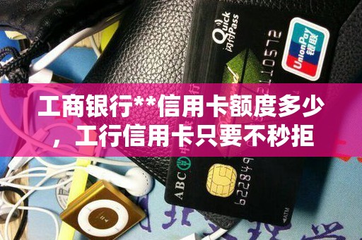 工商银行**信用卡额度多少，工行信用卡只要不秒拒