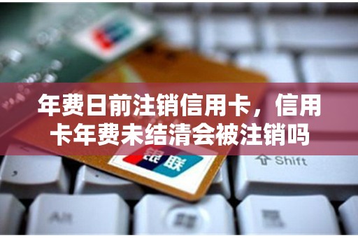 年费日前注销信用卡,信用卡年费未结清会被注销吗 年费日前注销信用卡,信用卡年费未结清会被注销吗
