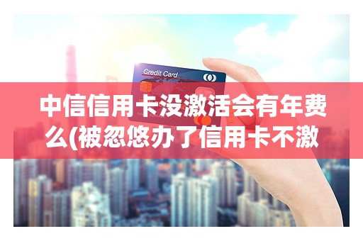中信信用卡没激活会有年费么(被忽悠办了信用卡不激活行吗)
