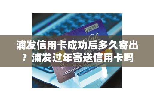 浦发信用卡成功后多久寄出？浦发过年寄送信用卡吗