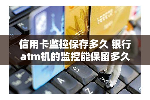 信用卡监控保存多久 银行atm机的监控能保留多久