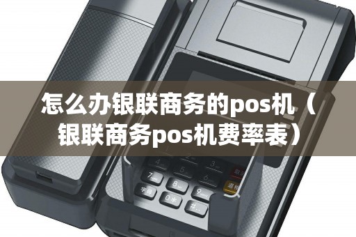 怎么办银联商务的pos机（银联商务pos机费率表）