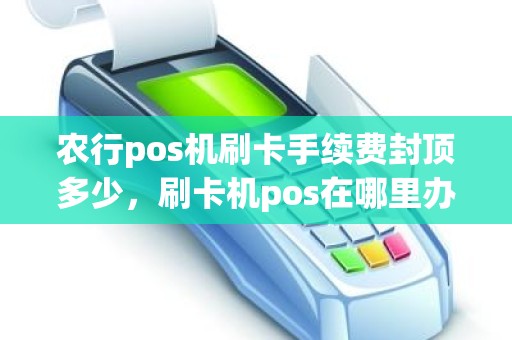 农行pos机刷卡手续费封顶多少，刷卡机pos在哪里办理