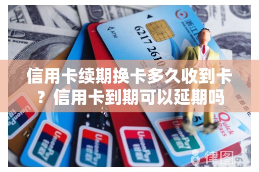 信用卡续期换卡多久收到卡？信用卡到期可以延期吗
