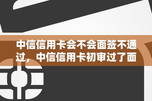 中信信用卡会不会面签不通过，中信信用卡初审过了面签会不会不过
