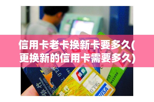 信用卡老卡换新卡要多久(更换新的信用卡需要多久)