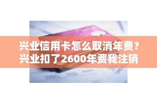 兴业信用卡怎么取消年费？兴业扣了2600年费我注销