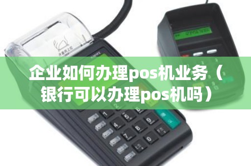 企业如何办理pos机业务（银行可以办理pos机吗）