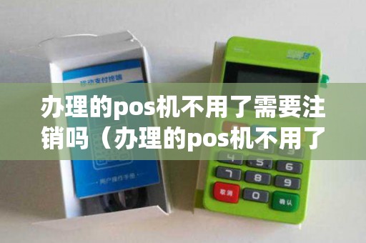 办理的pos机不用了需要注销吗（办理的pos机不用了怎么注销）