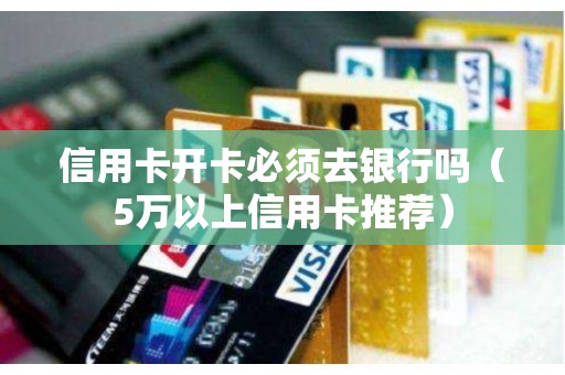 信用卡开卡必须去银行吗（5万以上信用卡推荐）