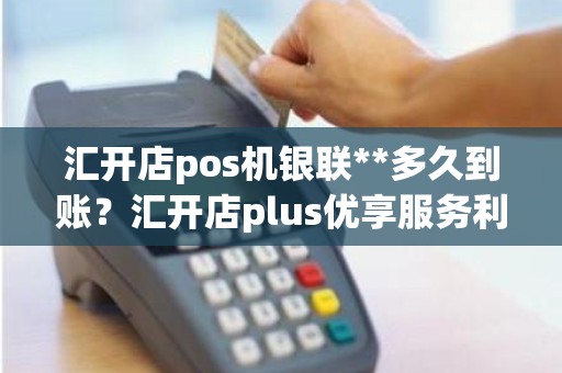 汇开店pos机银联**多久到账？汇开店plus优享服务利率多少
