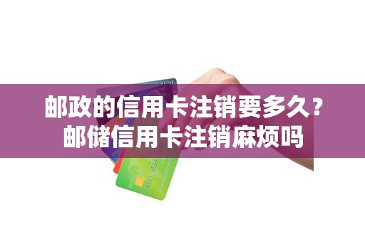 邮政的信用卡注销要多久？邮储信用卡注销麻烦吗