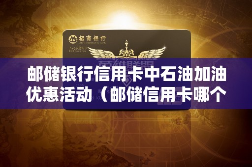 邮储银行信用卡中石油加油优惠活动（邮储信用卡哪个值得办）