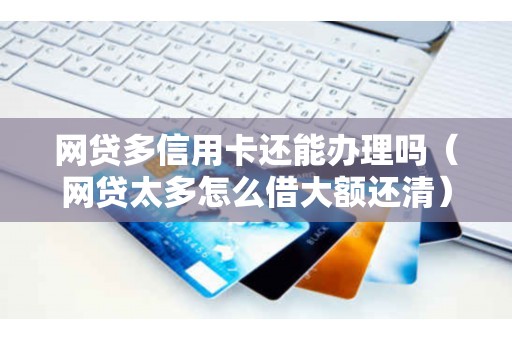网贷多信用卡还能办理吗（网贷太多怎么借大额还清）