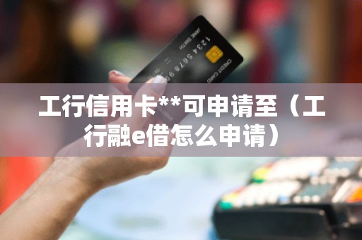 工行信用卡**可申请至（工行融e借怎么申请）
