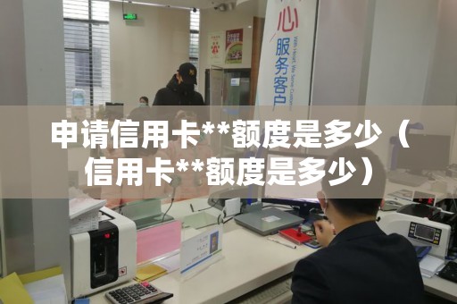 申请信用卡**额度是多少（信用卡**额度是多少）