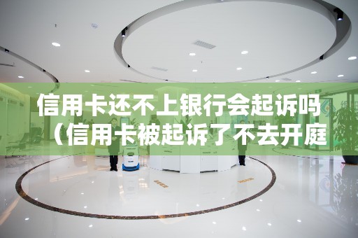 信用卡还不上银行会起诉吗（信用卡被起诉了不去开庭会怎么样）