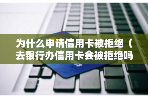 为什么申请信用卡被拒绝（去银行办信用卡会被拒绝吗）
