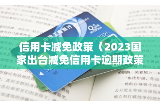 信用卡减免政策（2023国家出台减免信用卡逾期政策）