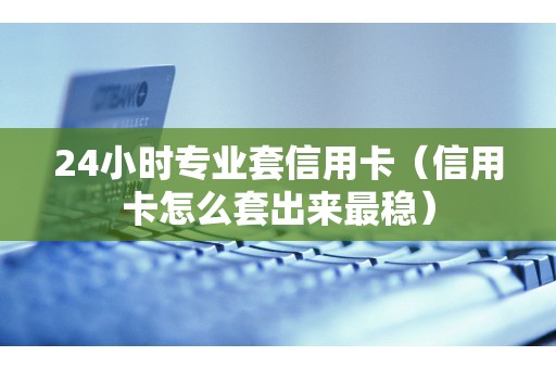 24小时专业套信用卡（信用卡怎么套出来最稳）