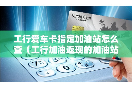 工行爱车卡指定加油站怎么查（工行加油返现的加油站）