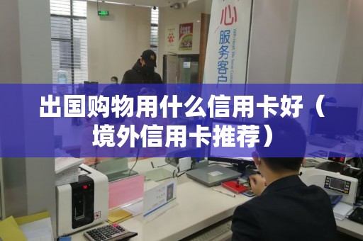 出国购物用什么信用卡好（境外信用卡推荐）