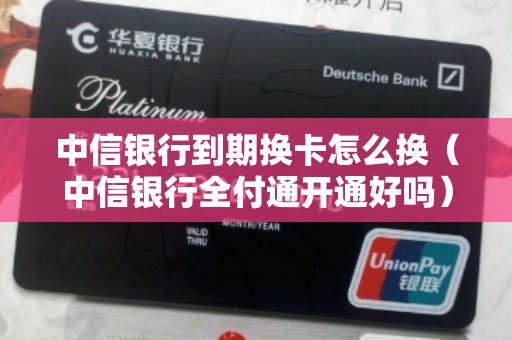 中信银行到期换卡怎么换（中信银行全付通开通好吗）