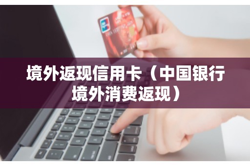 境外返现信用卡（中国银行境外消费返现）