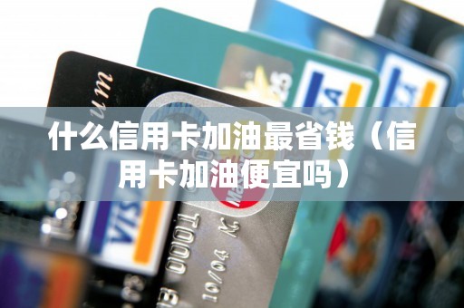 什么信用卡加油最省钱（信用卡加油便宜吗）