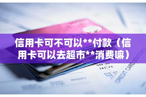 信用卡可不可以**付款（信用卡可以去超市**消费嘛）