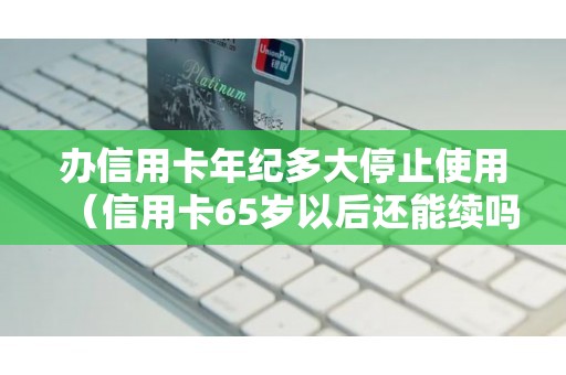 办信用卡年纪多大停止使用（信用卡65岁以后还能续吗）