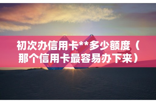 初次办信用卡**多少额度（那个信用卡最容易办下来）