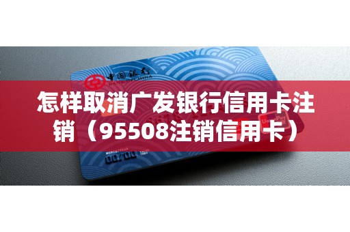 怎样取消广发银行信用卡注销（95508注销信用卡）