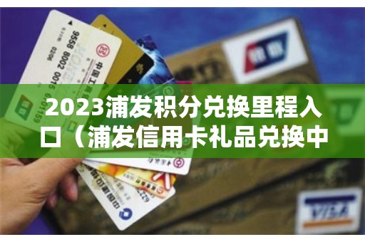 2023浦发积分兑换里程入口（浦发信用卡礼品兑换中心）