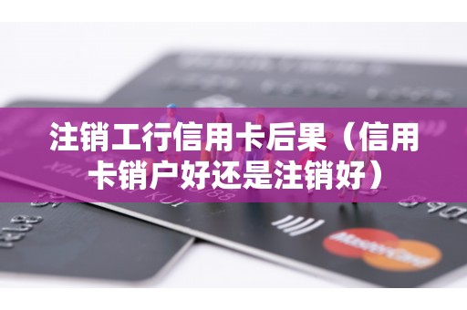 注销工行信用卡后果（信用卡销户好还是注销好）