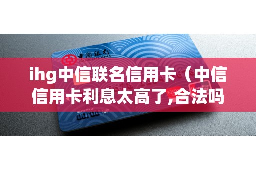 ihg中信联名信用卡（中信信用卡利息太高了,合法吗）