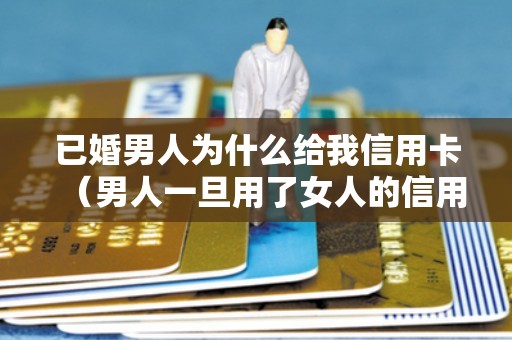 已婚男人为什么给我信用卡（男人一旦用了女人的信用卡）