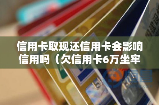 信用卡取现还信用卡会影响信用吗（欠信用卡6万坐牢亲身经历）