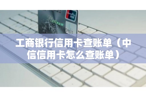 工商银行信用卡查账单（中信信用卡怎么查账单）
