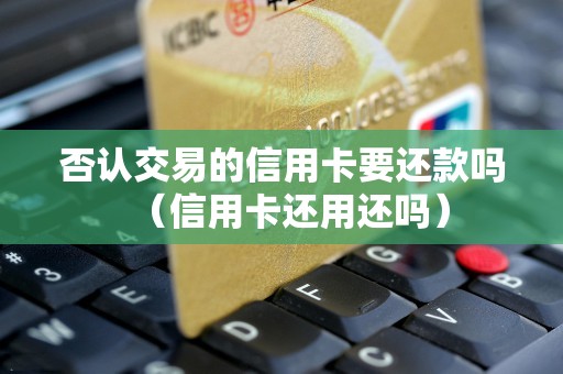 否认交易的信用卡要还款吗（信用卡还用还吗）