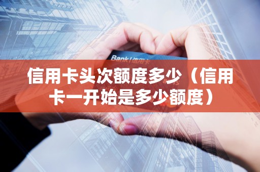 信用卡头次额度多少（信用卡一开始是多少额度）