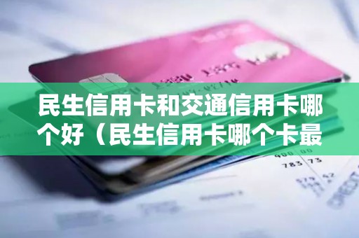 民生信用卡和交通信用卡哪个好（民生信用卡哪个卡最值得申请）