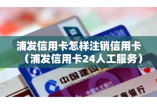 浦发信用卡怎样注销信用卡（浦发信用卡24人工服务）